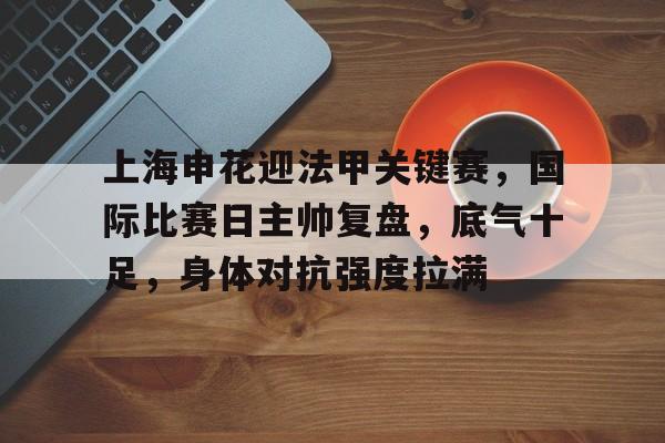 关于上海申花迎法甲关键赛，国际比赛日主帅复盘，底气十足，身体对抗强度拉满的信息